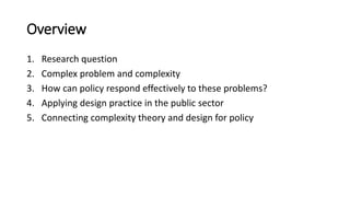 Overview
1. Research question
2. Complex problem and complexity
3. How can policy respond effectively to these problems?
4. Applying design practice in the public sector
5. Connecting complexity theory and design for policy
 