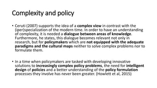 Complexity and policy
• Ceruti (2007) supports the idea of a complex view in contrast with the
(iper)specialization of the modern time. In order to have an understanding
of complexity, it is needed a dialogue between areas of knowledge.
Furthermore, he states, this dialogue becomes relevant not only in
research, but for policymakers which are not equipped with the adequate
paradigms and the cultural maps neither to solve complex problems nor to
formulate them.
• In a time when policymakers are tasked with developing innovative
solutions to increasingly complex policy problems, the need for intelligent
design of policies and a better understanding of the policy formulation
processes they involve has never been greater. (Howlett et al, 2015)
 