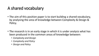 A shared vocabulary
• The aim of this position paper is to start building a shared vocabulary,
by analysing the area of knowledge between Complexity & Design &
Policy.
• The research is in an early stage in which it is under analysis what has
been produced in the common areas of knowledge between:
• Complexity and Design
• Complexity and Policy
• Design and Policy
 