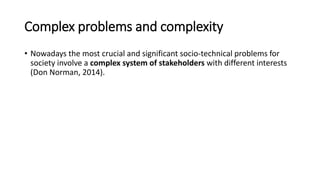 Complex problems and complexity
• Nowadays the most crucial and significant socio-technical problems for
society involve a complex system of stakeholders with different interests
(Don Norman, 2014).
 