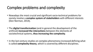 Complex problems and complexity
• Nowadays the most crucial and significant socio-technical problems for
society involve a complex system of stakeholders with different interests
(Don Norman, 2014).
• The digital transformation (and in general the development of the
artificial) increased the interactions between the elements of
sociotechnical systems, thus increasing the complexity.
• In the last century studies on complex phenomena increased defining what
is called complexity theory, which is covered by different disciplines.
 