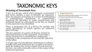 TAXONOMIC KEYS
Meaning of Taxonomic Key:
A key is a device, which when properly constructed
and used, enables a user to identify an organism.
Keys are devices consisting of a series of contrasting
or contradictory statements or propositions
requiring the identifier to make comparisons and
decisions based on statements in the key as related
to the material to be identified.
Thus, a taxonomic key is a device for quickly and
easily identifying to which species an unknown
plant belongs.
The key consists of a series of choices, based on
observed features of the specimen. It provides a
choice between two contradictory statements
resulting in the acceptance of one and the rejection
of the other.
A single pair of contradictory statements is called a
couplet and each statement of a couplet is termed a
lead. By making the correct choice at each level of
the key, one can eventually arrive at the name of the
unknown specimen.
 