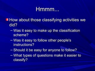 Hmmm...
How about those classifying activities we
did?
– Was it easy to make up the classification
scheme?
– Was it easy to follow other people's
instructions?
– Should it be easy for anyone to follow?
– What types of questions make it easier to
classify?

 