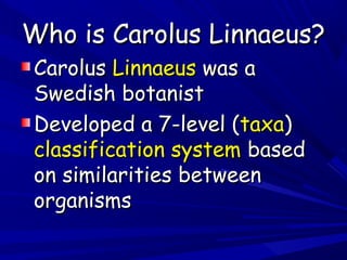 Who is Carolus Linnaeus?
Carolus Linnaeus was a
Swedish botanist
Developed a 7-level (taxa)
classification system based
on similarities between
organisms

 