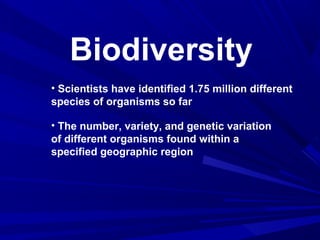 Biodiversity
• Scientists have identified 1.75 million different
species of organisms so far
• The number, variety, and genetic variation
of different organisms found within a
specified geographic region

 
