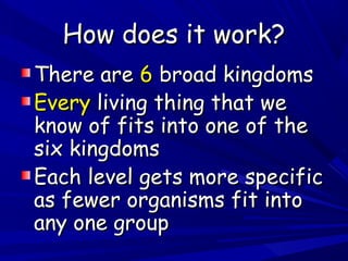 How does it work?
There are 6 broad kingdoms
Every living thing that we
know of fits into one of the
six kingdoms
Each level gets more specific
as fewer organisms fit into
any one group

 