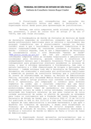 TRIBUNAL DE CONTAS DO ESTADO DE SÃO PAULO
Gabinete do Conselheiro Antonio Roque Citadini
A Fiscalização por consequências das apurações dos
resultados do exercício enviou por email à Secretaria e à
Organização social dando prazo para apresentação de justificativas.
Nenhuma, nem outra compareceu sendo acionado pelo Relator,
meu antecessor, o prazo do inciso XIII do artigo 2º da Lei nº
709/93, bem como foram oficiadas.
A Coordenadoria de Gestão de Contratos de Serviços de Saúde
da Secretaria respondeu às ocorrências, alegando: que a Secretara
mantém profissionais habilitados para os cálculos e recolhimento dos
encargos trabalhistas que é posteriormente lançado no Balanço
Contábil anual e que o recolhimento de encargos trabalhistas é de
inteira responsabilidade da contratada consoante o Contrato de
Gestão – clausula segunda, item 9; que o Departamento de Tecnologia
da Coordenadoria criou o site denominado “Gestão em Saúde”
(WWW.gestao.saude.sp.gov.br) que tem por objetivo processar
informações completas sobre as unidades hospitalares e ambulatoriais
coordenadas pela Secretaria, gerando índices e relatórios de
acompanhamento mensal; que o documento financeiro “fluxo de Caixa” é
indispensável para prognosticar eventuais excedentes ou escassez de
caixa, o qual é entregue mensalmente à Coordenadoria, bem como o
extrato bancário e o DOAR (Demonstração de Origens e Aplicações dos
Recursos) – também entregue todo mês à Secretaria da Fazenda, esses
documentos são elaborados e analisados por profissionais habilitados
e submetido ao parecer da consultoria externa; que a justificativa
do ateste da economicidade se baseou na Revista de Administração
Pública, veiculada pela Sociedade Médica Brasileira de Administração
em Saúde, sendo o artigo pioneiro cujo conteúdo consolida a visão
ética e operacional, por comparação a convenio para diversos
segmentos da saúde; que o resultado comprovou que uma maior
autonomia na gestão/gerenciamento, tem-se melhor resultado, maior
produtividade, menos tempo de permanência nos privados e nas
organizações sociais de saúde e outras entidades, constratando com a
morosidade dos hospitais estatais; em que pese tratar-se de outra
unidade assistencial de saúde, os efeitos da apuração se estenderá
para todos os instrumentos que a Fundação ABC tenha firmado com a
Secretaria de Estado da Saúde; que a Portaria CGSS nº 15 de 14/11/12
foi publicada no DOE no dia 15/11/12 e tem como finalidade averiguar
o repasse de taxa administrativa à entidade mantenedora e que após o
desfecho dos trabalhos de apuração, o mesmo será encaminhado ao
Tribunal; que a Resolução SS/116 de 10/12/12 dispondo sobre a
proibição de retenção de valores, repasses financeiros destinados a
Convênios e Contratos de Gestão no âmbito da Pasta a título de taxas
de Administração.
A Organização Social apresentou esclarecimentos: que o
Relatório de Atividades contendo as realizações e exposição sobre as
 