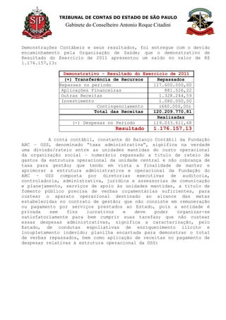 TRIBUNAL DE CONTAS DO ESTADO DE SÃO PAULO
Gabinete do Conselheiro Antonio Roque Citadini
Demonstrações Contábeis e seus resultados, foi entregue com o devido
encaminhamento pela Organização de Saúde; que o demonstrativo de
Resultado do Exercício de 2011 apresentou um saldo no valor de R$
1.176.157,13:
Demonstrativo – Resultado do Exercício de 2011
(+) Transferência de Recursos Repassados
Repasses no período 117.600.000,00
Aplicações Financeiras 881.526,22
Outras Receitas 1.328.244,59
Investimento 1.080.000,00
Contingenciamento (680.000,00)
Total das Receitas 120.209.770,81
Realizadas
(-) Despesas no Período 119.033.611,68
Resultado 1.176.157,13
A conta contábil, constante do Balanço Contábil da Fundação
ABC – OSS, denominado “taxa administrativa”, significa na verdade
uma divisão/rateio entre as unidades mantidas do custo operacional
da organização social – numerário repassado a titulo de rateio de
gastos da estrutura operacional da unidade central e não cobrança de
taxa para gestão; que tendo em vista a finalidade de manter e
aprimorar a estrutura administrativa e operacional da Fundação do
ABC – OSS composta por diretorias executivas de auditoria,
controladoria, administrativa, jurídica e assessorias de comunicação
e planejamento, serviços de apoio às unidades mantidas, a titulo de
fomento público precisa de verbas orçamentárias suficientes, para
custear o aparato operacional destinado ao alcance das metas
estabelecidas no contrato de gestão; que não consiste em remuneração
ou pagamento por serviços prestados ao Estado, pois a entidade é
privada sem fins lucrativos e deve poder organizar-se
satisfatoriamente para bem cumprir suas tarefas; que não custear
essas despesas administrativas, significa a caracterização, pelo
Estado, de condutas espoliativas de enriquecimento ilícito e
locupletamento indevido; planilha encartada para demonstrar o total
de verbas repassados, bem como aplicação de receitas no pagamento de
despesas relativas à estrutura operacional da OSS:
 