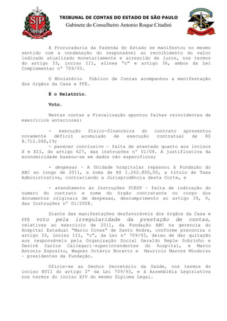 TRIBUNAL DE CONTAS DO ESTADO DE SÃO PAULO
Gabinete do Conselheiro Antonio Roque Citadini
A Procuradoria da Fazenda do Estado se manifestou no mesmo
sentido com a condenação do responsável ao recolhimento do valor
indicado atualizado monetariamente e acrescido de juros, nos termos
do artigo 33, inciso III, alínea “c” e artigo 36, ambos da Lei
Complementar nº 709/93.
O Ministério Público de Contas acompanhou a manifestação
dos órgãos da Casa e PFE.
É o Relatório.
Voto.
Nestas contas a Fiscalização apontou falhas reincidentes de
exercícios anteriores:
- execução físico-financeira do contrato apresentou
novamente déficit acumulado de execução contratual de R$
8.712.040,19;
- parecer conclusivo – falta de atestado quanto aos incisos
X e XII, do artigo 627, das instruções nº 01/08. A justificativa da
economicidade baseou-se em dados não específicos;
- despesas – A Unidade hospitalar repassou à Fundação do
ABC ao longo de 2011, a soma de R$ 1.262.800,00, a título de Taxa
Administrativa, contrariando a Jurisprudência desta Corte, e
- atendimento às Instruções TCESP – falta de indicação do
numero do contrato e nome do órgão contratante no corpo dos
documentos originais de despesas, descumprimento ao artigo 39, V,
das Instruções nº 01/2008.
Diante das manifestações desfavoráveis dos órgãos da Casa e
PFE voto pela irregularidade da prestação de contas,
relativas ao exercício de 2011, da Fundação ABC na gerencia do
Hospital Estadual “Mario Covas” de Santo Andre, conforme preconiza o
artigo 33, inciso III, “c”, da Lei nº 709/93, deixo de dar quitação
aos responsáveis pela Organização Social Geraldo Reple Sobrinho e
Desiré Carlos Callegari–superintendentes do hospital, e Marco
Antonio Esposito, Wagner Octávio Boratto e Mauricio Marcos Mindrisz
– presidentes da Fundação.
Oficie-se ao Senhor Secretário da Saúde, nos termos do
inciso XVII do artigo 2º da Lei 709/93, e à Assembléia Legislativa
nos termos do inciso XIV do mesmo Diploma Legal.
 