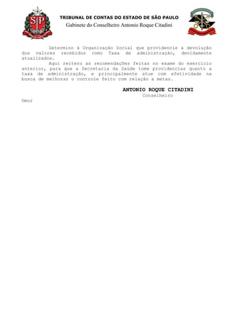 TRIBUNAL DE CONTAS DO ESTADO DE SÃO PAULO
Gabinete do Conselheiro Antonio Roque Citadini
Determino à Organização Social que providencie a devolução
dos valores recebidos como Taxa de administração, devidamente
atualizados.
Aqui reitero as recomendações feitas no exame do exercício
anterior, para que a Secretaria da Saúde tome providencias quanto a
taxa de administração, e principalmente atue com efetividade na
busca de melhorar o controle feito com relação a metas.
ANTONIO ROQUE CITADINI
Conselheiro
Omor
 