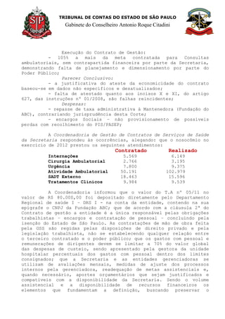TRIBUNAL DE CONTAS DO ESTADO DE SÃO PAULO
Gabinete do Conselheiro Antonio Roque Citadini
Execução do Contrato de Gestão:
- 105% a mais da meta contratada para Consultas
ambulatoriais, sem contrapartida financeira por parte da Secretaria,
demonstrando falta de planejamento e dimensionamento por parte do
Poder Público;
Parecer Conclusivo:
- a justificativa do ateste da economicidade do contrato
baseou-se em dados não específicos e desatualizados;
- falta de atestado quanto aos incisos X e XI, do artigo
627, das instruções nº 01/2008, são falhas reincidentes;
Despesas:
- repasse de taxa administrativa à Mantenedora (Fundação do
ABC), contrariando jurisprudência desta Corte;
- encargos Sociais – não provisionamento de possíveis
perdas com recolhimento do PIS/PASEP;
A Coordenadoria de Gestão de Contratos de Serviços de Saúde
da Secretaria respondeu às ocorrências, alegando: que o nosocômio no
exercício de 2012 prestou os seguintes atendimentos:
Contratado Realizado
Internações 5.569 6.149
Cirurgia Ambulatorial 2.766 3.195
Urgência 7.800 9.375
Atividade Ambulatorial 50.191 102.979
SADT Externo 18.463 15.596
Tratamentos Clínicos 9.984 9.539
A Coordenadoria informou que o valor do T.A nº 05/11 no
valor de R$ 80.000,00 foi depositado diretamente pelo Departamento
Regional de saúde I – DRS I - na conta da entidade, contendo na sua
epigrafe o CNPJ da Fundação ABC; que de acordo com a cláusula 2ª do
Contrato de gestão a entidade é a única responsável pelas obrigações
trabalhistas – encargos e contratação de pessoal – concluindo pela
isenção do Estado de São Paulo. As contratações de mão de obra feita
pela OSS são regidas pelas disposições de direito privado e pela
legislação trabalhista, não se estabelecendo qualquer relação entre
o terceiro contratado e o poder público; que os gastos com pessoal e
remunerações de dirigentes devem se limitar a 70% do valor global
das despesas de custeio, sendo apresentado pela gestora da unidade
hospitalar percentuais dos gastos com pessoal dentro dos limites
consignados; que a Secretaria e as entidades gerenciadoras se
utilizam de avaliações mensais, medidas de ajuste dos processos
internos pela gerenciadora, readequação de metas assistenciais e,
quando necessário, aportes orçamentários que sejam justificados e
compatíveis com a disponibilidade da Secretaria. Sendo o volume
assistencial e a disponibilidade de recursos financeiros os
elementos que fundamentam a definição, buscando preservar o
 