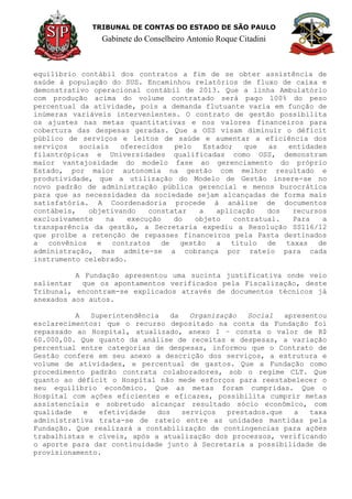 TRIBUNAL DE CONTAS DO ESTADO DE SÃO PAULO
Gabinete do Conselheiro Antonio Roque Citadini
equilíbrio contábil dos contratos a fim de se obter assistência de
saúde à população do SUS. Encaminhou relatórios de fluxo de caixa e
demonstrativo operacional contábil de 2013. Que a linha Ambulatório
com produção acima do volume contratado será pago 100% do peso
percentual da atividade, pois a demanda flutuante varia em função de
inúmeras variáveis intervenientes. O contrato de gestão possibilita
os ajustes nas metas quantitativas e nos valores financeiros para
cobertura das despesas geradas. Que a OSS visam diminuir o déficit
público de serviços e leitos de saúde e aumentar a eficiência dos
serviços sociais oferecidos pelo Estado; que as entidades
filantrópicas e Universidades qualificadas como OSS, demonstram
maior vantajosidade do modelo fase ao gerenciamento do próprio
Estado, por maior autonomia na gestão com melhor resultado e
produtividade, que a utilização do Modelo de Gestão insere-se no
novo padrão de administração pública gerencial e menos burocrática
para que as necessidades da sociedade sejam alcançadas de forma mais
satisfatória. A Coordenadoria procede à análise de documentos
contábeis, objetivando constatar a aplicação dos recursos
exclusivamente na execução do objeto contratual. Para a
transparência da gestão, a Secretaria expediu a Resolução SS116/12
que proíbe a retenção de repasses financeiros pela Pasta destinados
a convênios e contratos de gestão a título de taxas de
administração, mas admite-se a cobrança por rateio para cada
instrumento celebrado.
A Fundação apresentou uma sucinta justificativa onde veio
salientar que os apontamentos verificados pela Fiscalização, deste
Tribunal, encontram-se explicados através de documentos técnicos já
anexados aos autos.
A Superintendência da Organização Social apresentou
esclarecimentos: que o recurso depositado na conta da Fundação foi
repassado ao Hospital, atualizado, anexo I – consta o valor de R$
60.000,00. Que quanto da análise de receitas e despesas, a variação
percentual entre categorias de despesas, informou que o Contrato de
Gestão confere em seu anexo a descrição dos serviços, a estrutura e
volume de atividades, e percentual de gastos. Que a Fundação como
procedimento padrão contrata colaboradores, sob o regime CLT. Que
quanto ao déficit o Hospital não mede esforços para reestabelecer o
seu equilíbrio econômico. Que as metas foram cumpridas. Que o
Hospital com ações eficientes e eficazes, possibilita cumprir metas
assistenciais e sobretudo alcançar resultado sócio econômico, com
qualidade e efetividade dos serviços prestados.que a taxa
administrativa trata-se de rateio entre as unidades mantidas pela
Fundação. Que realizará a contabilização de contingencias para ações
trabalhistas e cíveis, após a atualização dos processos, verificando
o aporte para dar continuidade junto à Secretaria a possibilidade de
provisionamento.
 