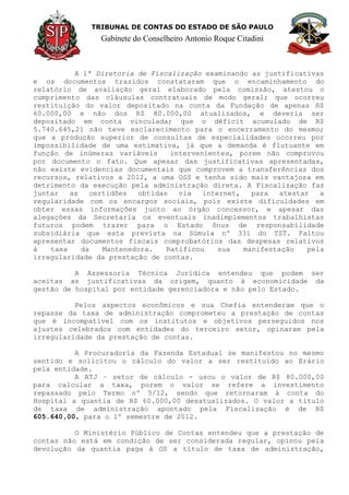TRIBUNAL DE CONTAS DO ESTADO DE SÃO PAULO
Gabinete do Conselheiro Antonio Roque Citadini
A 1ª Diretoria de Fiscalização examinando as justificativas
e os documentos trazidos constataram que o encaminhamento do
relatório de avaliação geral elaborado pela comissão, atestou o
cumprimento das cláusulas contratuais de modo geral; que ocorreu
restituição do valor depositado na conta da Fundação de apenas R$
60.000,00 e não dos R$ 80.000,00 atualizados, e deveria ser
depositado em conta vinculada; que o déficit acumulado de R$
5.740.645,21 não teve esclarecimento para o encerramento do mesmo;
que a produção superior de consultas de especialidades ocorreu por
impossibilidade de uma estimativa, já que a demanda é flutuante em
função de inúmeras variáveis intervenientes, porem não comprovou
por documento o fato. Que apesar das justificativas apresentadas,
não existe evidencias documentais que comprovem a transferências dos
recursos, relativos a 2012, a uma OSS e tenha sido mais vantajosa em
detrimento da execução pela administração direta. A Fiscalização faz
juntar as certidões obtidas via internet, para atestar a
regularidade com os encargos sociais, pois existe dificuldades em
obter essas informações junto ao órgão concessor, e apesar das
alegações da Secretaria os eventuais inadimplementos trabalhistas
futuros podem trazer para o Estado ônus de responsabilidade
subsidiária que esta prevista na Súmula nº 331 do TST. Faltou
apresentar documentos fiscais comprobatórios das despesas relativos
à taxa da Mantenedora. Ratificou sua manifestação pela
irregularidade da prestação de contas.
A Assessoria Técnica Jurídica entendeu que podem ser
aceitas as justificativas da origem, quanto à economicidade da
gestão de hospital por entidade gerenciadora e não pelo Estado.
Pelos aspectos econômicos e sua Chefia entenderam que o
repasse da taxa de administração comprometeu a prestação de contas
que é incompatível com os institutos e objetivos perseguidos nos
ajustes celebrados com entidades do terceiro setor, opinaram pela
irregularidade da prestação de contas.
A Procuradoria da Fazenda Estadual se manifestou no mesmo
sentido e solicitou o cálculo do valor a ser restituído ao Erário
pela entidade.
A ATJ – setor de cálculo - usou o valor de R$ 80.000,00
para calcular a taxa, porem o valor se refere a investimento
repassado pelo Termo nº 5/12, sendo que retornaram à conta do
Hospital a quantia de R$ 60.000,00 desatualizados. O valor a título
de taxa de administração apontado pela Fiscalização é de R$
605.640,00, para o 1º semestre de 2012.
O Ministério Público de Contas entendeu que a prestação de
contas não está em condição de ser considerada regular, opinou pela
devolução da quantia paga à OS a título de taxa de administração,
 