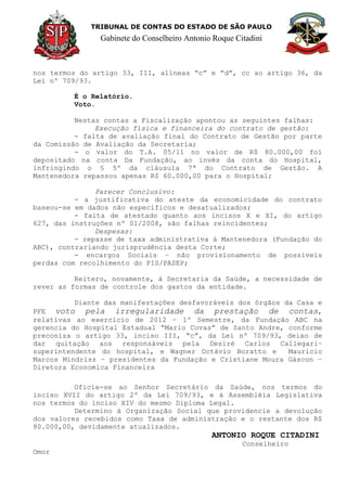 TRIBUNAL DE CONTAS DO ESTADO DE SÃO PAULO
Gabinete do Conselheiro Antonio Roque Citadini
nos termos do artigo 33, III, alíneas “c” e “d”, cc ao artigo 36, da
Lei nº 709/93.
É o Relatório.
Voto.
Nestas contas a Fiscalização apontou as seguintes falhas:
Execução física e financeira do contrato de gestão:
- falta de avaliação final do Contrato de Gestão por parte
da Comissão de Avaliação da Secretaria;
- o valor do T.A. 05/11 no valor de R$ 80.000,00 foi
depositado na conta Da Fundação, ao invés da conta do Hospital,
infringindo o § 5º da cláusula 7ª do Contrato de Gestão. A
Mantenedora repassou apenas R$ 60.000,00 para o Hospital;
Parecer Conclusivo:
- a justificativa do ateste da economicidade do contrato
baseou-se em dados não específicos e desatualizados;
- falta de atestado quanto aos incisos X e XI, do artigo
627, das instruções nº 01/2008, são falhas reincidentes;
Despesas:
- repasse de taxa administrativa à Mantenedora (Fundação do
ABC), contrariando jurisprudência desta Corte;
- encargos Sociais – não provisionamento de possíveis
perdas com recolhimento do PIS/PASEP;
Reitero, novamente, à Secretaria da Saúde, a necessidade de
rever as formas de controle dos gastos da entidade.
Diante das manifestações desfavoráveis dos órgãos da Casa e
PFE voto pela irregularidade da prestação de contas,
relativas ao exercício de 2012 – 1º Semestre, da Fundação ABC na
gerencia do Hospital Estadual “Mario Covas” de Santo Andre, conforme
preconiza o artigo 33, inciso III, “c”, da Lei nº 709/93, deixo de
dar quitação aos responsáveis pela Desiré Carlos Callegari–
superintendente do hospital, e Wagner Octávio Boratto e Mauricio
Marcos Mindrisz – presidentes da Fundação e Cristiane Moura Gáscon –
Diretora Economica Financeira
Oficie-se ao Senhor Secretário da Saúde, nos termos do
inciso XVII do artigo 2º da Lei 709/93, e à Assembléia Legislativa
nos termos do inciso XIV do mesmo Diploma Legal.
Determino à Organização Social que providencie a devolução
dos valores recebidos como Taxa de administração e o restante dos R$
80.000,00, devidamente atualizados.
ANTONIO ROQUE CITADINI
Conselheiro
Omor
 