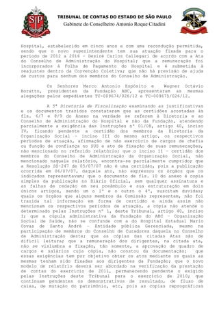 TRIBUNAL DE CONTAS DO ESTADO DE SÃO PAULO
Gabinete do Conselheiro Antonio Roque Citadini
Hospital, estabelecido em cinco anos e com uma recondução permitida,
sendo que o novo superintendente tem sua atuação fixada para o
período de 2012 a 2016 – Desiré Carlos Callegari de acordo com a Ata
do Conselho de Administração do Hospital; que a remuneração foi
incorporados à Folha de Pagamento do Hospital e é submetida à
reajustes dentro da Convenção Coletiva; que não há previsão de ajuda
de custos para nenhum dos membros do Conselho de Administração.
Os Senhores Marco Antonio Espósito e Wagner Octávio
Boratto, presidentes da Fundação ABC, apresentaram as mesmas
alegações pelos expedientes TC-009674/026/12 e TC-009675/026/12.
A 5ª Diretoria de Fiscalização examinando as justificativas
e os documentos trazidos constataram que as certidões acostadas às
fls. 6/7 e 8/9 do Anexo na verdade se referem à Diretoria e ao
Conselho de Administração do Hospital e não da Fundação, atendendo
parcialmente a exigência das Instruções nº 01/08, artigo 40, inciso
IV, ficando pendente a certidão dos membros da Diretoria da
Organização Social – inciso III do mesmo artigo, os respectivos
períodos de atuação, afirmação de não exercício de cargos de chefia
ou função de confiança no SUS e ato de fixação de suas remunerações,
não mencionado no referido relatório; que o inciso II – certidão dos
membros do Conselho de Administração da Organização Social, não
mencionado naquele relatório, encontra-se parcialmente cumprido; que
a Resolução SS-247 de 05/07/07 não é uma certidão, pois a publicação
ocorrida em 06/07/07, daquele ato, não expressou os órgãos que os
indicados representavam; que o documento de fls. 10 do anexo é copia
simples da publicação no Diário Oficial, sem qualquer assinatura e
as falhas de redação em seu preâmbulo e sua estruturação em dois
únicos artigos, sendo um o 1º e o outro o 4º, suscitam duvidas;
quais os órgãos que alguns membros da Comissão representam, não foi
trazida tal informação em forma de certidão e ainda assim não
mencionam os respectivos períodos de atuação, a cópia não atende o
determinado pelas Instruções nº 1, deste Tribunal, artigo 40, inciso
I; que a cúpula administrativa da Fundação do ABC – Organização
Social de Saúde, não se confunde com a do Hospital Estadual Mario
Covas de Santo André – Entidade pública Gerenciada, mesmo na
participação de membros do Conselho de Curadores daquela no Conselho
de Administração deste; que as cópias das citadas Atas são de
difícil leitura; que a remuneração dos dirigentes, na citada ata,
não se vislumbra a fixação, tão somente, a aprovação de quadro de
cargos e salários cuja cópia, não constou da documentação; que
essas exigências tem por objetivo obter os atos mediante os quais as
mesmas tenham sido fixadas aos dirigentes da Fundação; que o novo
modelo de relatório deverá ser abordado na verificação da prestação
de contas do exercício de 2011, permanecendo pendente o exigido
pelas Instruções deste Tribunal para o exercício de 2010; que
continuam pendentes os demonstrativos de resultado, de fluxo de
caixa, de mutação do patrimônio, etc, pois as copias reprográficas
 