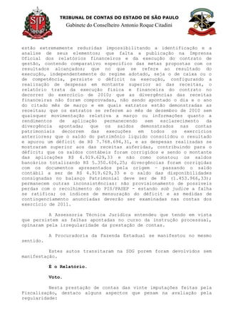 TRIBUNAL DE CONTAS DO ESTADO DE SÃO PAULO
Gabinete do Conselheiro Antonio Roque Citadini
estão extremamente reduzidas impossibilitando a identificação e a
analise de seus elementos; que falta a publicação na Imprensa
Oficial dos relatórios financeiros e da execução do contrato de
gestão, contendo comparativo especifico das metas propostas com os
resultados alcançados; que no que se refere ao resultado do
execução, independentemente do regime adotado, seja o de caixa ou o
de competência, persiste o déficit na execução, configurando a
realização de despesas em montante superior ao das receitas, o
relatório trata da execução física e financeira do contrato no
decorrer do exercício de 2010; que as divergências das receitas
financeiras não foram comprovadas, não sendo apontado o dia e o ano
do citado mês de março e em quais extratos estão demonstradas as
receitas; que os extratos se referem ao mês de dezembro de 2010 sem
quaisquer movimentação relativa a março ou informações quanto a
rendimentos de aplicação permanecendo sem esclarecimento da
divergência apontada; que os saldos demonstrados nas contas
patrimoniais decorrem das execuções em todos os exercícios
anteriores; que o saldo do patrimônio liquido consolidou o resultado
e apurou um déficit de R$ 7.768.694,31, e as despesas realizadas se
mostraram superior aos das receitas auferidas, contribuindo para o
déficit; que os saldos contábeis foram corrigidos e sendo o montante
das aplicações R$ 4.919.629,33 e não como constou; os saldos
bancários totalizando R$ 5.350.606,25; divergências foram corrigidas
com os documentos apresentados pela origem – passando o saldo
contábil a ser de R$ 4.919.629,33 e o saldo das disponibilidades
consignadas no balanço Patrimonial deve ser de R$ (1.453.966,33);
permanecem outras inconsistências: não provisionamento de possíveis
perdas com o recolhimento do PIS/PASEP - estando sob judice a falha
se ratifica; os índices de mensuração do déficit e as medidas de
contingenciamento anunciadas deverão ser examinadas nas contas dos
exercício de 2011.
A Assessoria Técnica Jurídica entendeu que tendo em vista
que persistem as falhas apontadas no curso da instrução processual,
opinaram pela irregularidade da prestação de contas.
A Procuradoria da Fazenda Estadual se manifestou no mesmo
sentido.
Estes autos transitaram na SDG porem foram devolvidos sem
manifestação.
É o Relatório.
Voto.
Nesta prestação de contas das vinte imputações feitas pela
Fiscalização, destaco alguns aspectos que pesam na avaliação pela
regularidade:
 