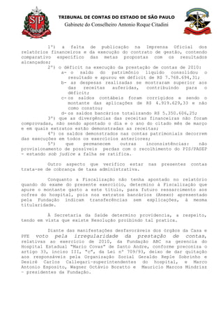 TRIBUNAL DE CONTAS DO ESTADO DE SÃO PAULO
Gabinete do Conselheiro Antonio Roque Citadini
1º) a falta de publicação na Imprensa Oficial dos
relatórios financeiros e da execução do contrato de gestão, contendo
comparativo específico das metas propostas com os resultados
alcançados;
2º) o déficit na execução da prestação de contas de 2010:
a- o saldo do patrimônio liquido consolidou o
resultado e apurou em déficit de R$ 7.768.694,31;
b- as despesas realizadas se mostraram superior aos
das receitas auferidas, contribuindo para o
déficit;
c- os saldos contábeis foram corrigidos e sendo o
montante das aplicações de R$ 4.919.629,33 e não
como constou;
d- os saldos bancários totalizando R$ 5.350.606,25;
3º) que as divergências das receitas financeiras não foram
comprovadas, não sendo apontado o dia e o ano do citado mês de março
e em quais extratos estão demonstradas as receitas;
4º) os saldos demonstrados nas contas patrimoniais decorrem
das execuções em todos os exercícios anteriores;
5º) que permanecem outras inconsistências: não
provisionamento de possíveis perdas com o recolhimento do PIS/PASEP
- estando sob judice a falha se ratifica.
Outro aspecto que verifico estar nas presentes contas
trata-se de cobrança de taxa administrativa.
Conquanto a Fiscalização não tenha apontado no relatório
quando do exame do presente exercício, determino à Fiscalização que
apure o montante gasto a este título, para futuro ressarcimento aos
cofres do hospital, pois nos extratos bancários (Anexo) apresentado
pela Fundação indicam transferências sem explicações, à mesma
titularidade.
À Secretaria da Saúde determino providencia, a respeito,
tendo em vista que existe Resolução proibindo tal pratica.
Diante das manifestações desfavoráveis dos órgãos da Casa e
PFE voto pela irregularidade da prestação de contas,
relativas ao exercício de 2010, da Fundação ABC na gerencia do
Hospital Estadual “Mario Covas” de Santo Andre, conforme preconiza o
artigo 33, inciso III, “c”, da Lei nº 709/93, deixo de dar quitação
aos responsáveis pela Organização Social Geraldo Reple Sobrinho e
Desiré Carlos Callegari–superintendentes do hospital, e Marco
Antonio Esposito, Wagner Octávio Boratto e Mauricio Marcos Mindrisz
– presidentes da Fundação.
 