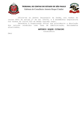 TRIBUNAL DE CONTAS DO ESTADO DE SÃO PAULO
Gabinete do Conselheiro Antonio Roque Citadini
Oficie-se ao Senhor Secretário da Saúde, nos termos do
inciso XVII do artigo 2º da Lei 709/93, e à Assembléia Legislativa
nos termos do inciso XIV do mesmo Diploma Legal.
Determino à Organização Social que providencie a devolução
dos valores recebidos como Taxa de administração, devidamente
atualizados.
ANTONIO ROQUE CITADINI
Conselheiro
Omor
 