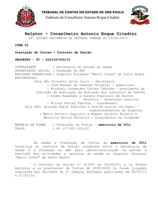 TRIBUNAL DE CONTAS DO ESTADO DE SÃO PAULO
Gabinete do Conselheiro Antonio Roque Citadini
Relator – Conselheiro Antonio Roque Citadini
14ª SESSÃO ORDINÁRIA DE SEGUNDA CÂMARA DE 19/05/2015
ITEM 05
Prestação de Contas – Contrato de Gestão
PROCESSO : TC - 022339/026/12
CONTRATANTE : Secretaria de Estado da Saúde
ORGANIZAÇÃO SOCIAL : Fundação do ABC
ENTIDADE GERENCIADA : Hospital Estadual “Mario Covas” de Santo André
RESPONSÁVEL:
Pela SS: Giovanni Guido Cerri – Secretário
: José Manoel de Camargo Teixeira – substituto
: Wladimir Guimarães Correa Taborda – presidente da
Comissão de Avaliação da Execução dos contratos de Gestão
: Andéa Kawakami e Sandra Checcucci de Bastos
Ferreira – diretores técnicos
: Nilson Ferraz Paschoa – coordenador
Pela OSS: Geraldo Reple Sobrinho e Desiré Carlos Callegari –
superintendentes do hospital
: Marco Antonio Esposito e Wagner Octávio Boratto e
Mauricio Marcos Mindrisz – presidentes da Fundação
MATÉRIA EM EXAME : Prestação de Contas – exercício de 2011
VALOR : R$ 117.801.526,22
Em exame a Prestação de Contas do exercício de 2011
relativas ao Contrato de Gestão celebrado entre a Secretaria da
Saúde e a Fundação do ABC para operacionalização da gestão e
execução das atividades e serviços da saúde no Hospital Estadual
“Mario Covas” de Santo André.
O Contrato de Gestão nº 413/07 de 29/06/07, e os Termos
Aditivos e as prestações de Contas de 2008/2009 já foram julgados
regulares por Decisões de 2ª Câmara, Acórdãos publicados em 22/03/13
e 21/03/14.
 