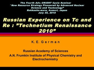 T he Four th Adv.-ORIENT Cycle Seminar 　
  “ New Resource Strate gy Pioneered by Advanced Nuclear
                  Science and Technology”
               Rokkasho-mura, Aomori, Japan
                        July 30, 2010


Russian Experience on Tc and
Re : ”Technetium Renaissance
            2010”

                 K. E. G e r m a n

           Russian Academy of Sciences
  A.N. Frumkin Institute of Physical Chemistry and
                 Electrochemistry
 