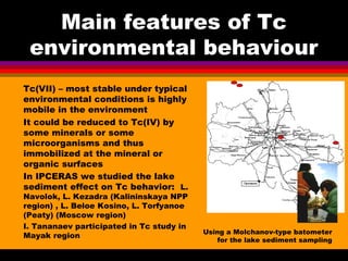 Main features of Tc
 environmental behaviour
Tc(VII) – most stable under typical
environmental conditions is highly
mobile...