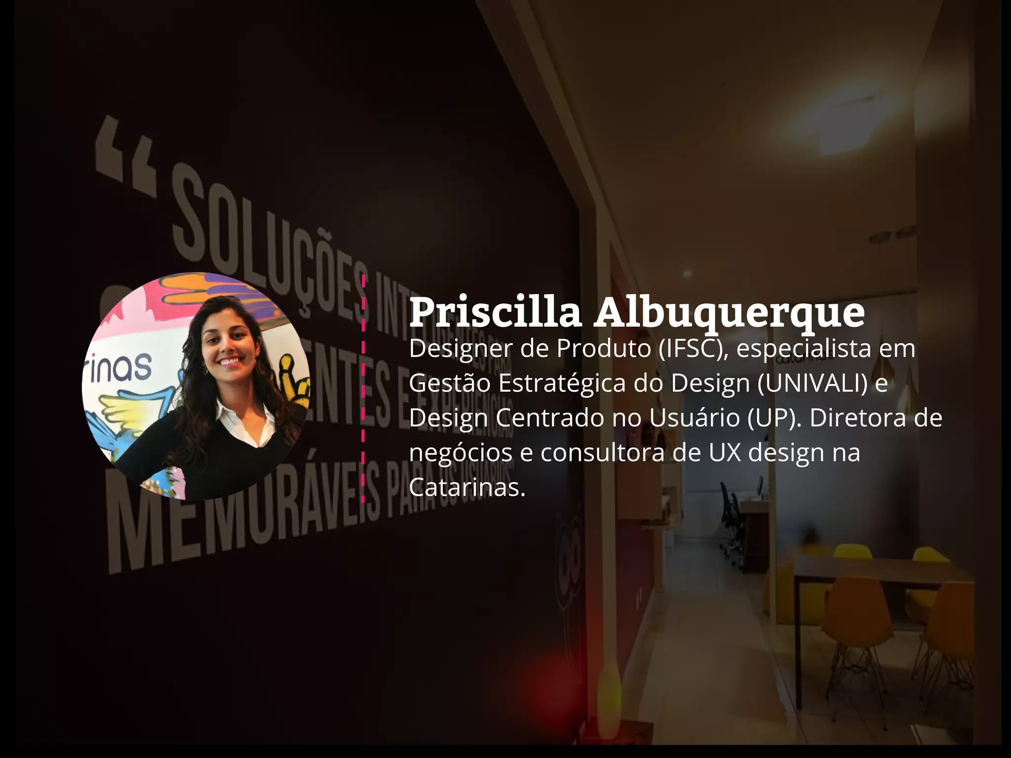 Priscilla Albuquerque
Designer de Produto (IFSC), especialista em
Gestão Estratégica do Design (UNIVALI) e
Design Centrado no Usuário (UP). Diretora de
negócios e consultora de UX design na
Catarinas.