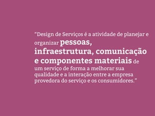 “Design de Serviços é a atividade de planejar e
organizar pessoas,
infraestrutura, comunicação
e componentes materiais de
um serviço de forma a melhorar sua
qualidade e a interação entre a empresa
provedora do serviço e os consumidores.”
 