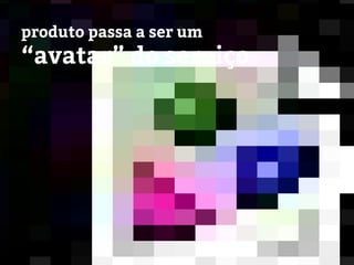 produto passa a ser um
“avatar” do serviço
 