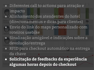 ● Diferentes call to actions para atração e
impacto
● Alinhamento dos atendentes do hotel
(direcionamentos e dicas para clientes)
● Envio do link do maps personalizado com
roteiros usebike
● Sinalização amigável e indicações sobre a
devolução/entrega
● RFID para checkout automático na entrega
da chave
● Solicitação de feedbacks da experiência
algumas horas depois do checkout
 