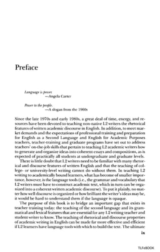 Preface
Language is power.
—Angela Carter
Power to the people.
—A slogan from the 1960s
Since the late 1970s and early 1980s, a great deal of time, energy, and re-
sources have been devoted to teaching non-native L2writers the rhetorical
features ofwritten academic discourse in English. In addition, to meet mar-
ket demands and the expectations of professional training and preparation
for English as a Second Language and English for Academic Purposes
teachers, teacher-training and graduate programs have set out to address
teachers' on-the-job skills that pertain to teaching L2 academicwritershow
to generate and organize ideas into coherent essays and compositions, asis
expected of practically all students at undergraduate and graduate levels.
There islittle doubt that L2writersneed to be familiar with many rhetor-
ical and discourse features of written English and that the teaching of col-
lege- or university-levelwriting cannot do without them. In teaching L2
writing to academicallybound learners, what has become of smaller impor-
tance, however,isthe language tools (i.e.,the grammar and vocabularythat
L2 writers must have to construct academic text, which in turn can be orga-
nized into a coherent written academic discourse). To put it plainly, no mat-
ter howwell discourse isorganized or howbrilliant the writer'sideas may be,
it would be hard to understand them if the language is opaque.
The purpose of this book is to bridge an important gap that exists in
teacher training today: the teaching of the second language and its gram-
matical and lexical features that are essential for any L2writingteacher and
student writer to know.The teaching ofrhetorical and discourse properties
of academic writingin English can be made far more effective and efficient
if L2 learners have language toolswithwhichto build the text. The ultimate
ix
TLFeBOOK
 