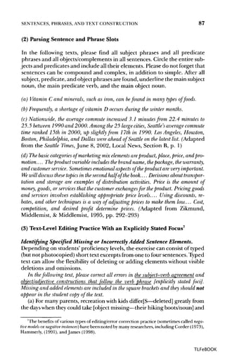 SENTENCES, PHRASES,AND TEXT CONSTRUCTION 87
(2) Parsing Sentence and Phrase Slots
In the following texts, please find all subject phrases and all predicate
phrases and all objects/complements in all sentences. Circle the entire sub-
jects and predicates and include all their elements. Please do not forget that
sentences can be compound and complex, in addition to simple. After all
subject, predicate, and object phrases arefound, underline the main subject
noun, the main predicate verb, and the main object noun.
(a) Vitamin C and minerals, such as iron, can befound in many types of foods.
(b) Frequently, a shortage of vitamin D occurs during the winter months.
(c) Nationwide, the average commute increased 3.1 minutes from 22.4 minutes to
25.5 between 1990 and 2000.Among the25 large cities, Seattle's average commute
time ranked 15th in 2000, up slightly from 17th in 1990. Los Angeles, Houston,
Boston, Philadelphia, and Dallas were ahead of Seattle on the latest list. (Adapted
from the Seattle Times, June 8, 2002, Local News, Section B, p. 1)
(d) The basiccategoriesof marketing mix elements areproduct, place, price, and pro-
motion.... Theproduct variable includes the brand name, thepackage, the warranty,
and customerservice. Sometimes emotional aspects of theproduct are very important.
We will discussthese topics in the secondhalf of the book.... Decisionsabout transpor-
tation and storage are examples of distribution activities. Price is the amount of
money, goods, or services that the customer exchangesfor the product. Pricing goods
and services involves establishing appropriate price levels.... Using discounts, re-
bates, and other techniques is a way of adjusting prices to make them low.... Cost,
competition, and desired profit determine prices. (Adapted from Zikmund,
Middlemist, & Middlemist, 1995, pp. 292-293)
(3) Text-Level Editing Practice With an Explicitly Stated Focus7
Identifying Specified Missing or Incorrectly Added Sentence Elements.
Depending on students' proficiency levels, the exercise can consist of typed
(but not photocopied) short text excerpts from one to four sentences. Typed
text can allow the flexibility of deleting or adding elements without visible
deletions and omissions.
In thefollowing text, please correct all errors in the subject-verb agreement and
object/adjective constructions that follow the verb phrase [explicitly stated foci].
Missing and added elements are included in the square bracketsand they should not
appear in the student copy of the text.
(a) Formany parents, recreation with kids differ[S—deleted] greatly from
the days when they could take [object missing—their hiking boots/noun] and
'The benefits of various types of editing/error correction practice (sometimes called nega-
tive models or negative instances] have been noted by many researchers, including Corder (1973),
Hammerly, (1991), and James (1998).
TLFeBOOK
 