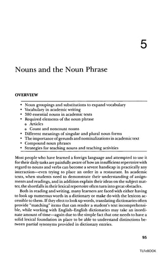 5
Nouns and the Noun Phrase
OVERVIEW
• Noun groupings and substitutions to expand vocabulary
• Vocabularyin academicwriting
• 380 essential nouns in academic texts
• Required elements of the noun phrase
o Articles
o Count and noncount nouns
• Different meanings of singular and plural noun forms
• The importance ofgerunds and nominalizationsin academic text
• Compound noun phrases
• Strategies for teaching nouns and teachingactivities
Most people who have learned a foreign language and attempted to use it
for their daily tasksare painfully aware of howan insufficient repertoirewith
regard to nouns and verbs can become a severe handicap in practically any
interaction—even trying to place an order in a restaurant. In academic
texts, when students need to demonstrate their understanding of assign-
ments and readings, and in addition explain their ideas on the subject mat-
ter, the shortfallsin their lexical repertoire often turn into greatobstacles.
Both in reading and writing, many learners are faced with either having
to look up numerous words in a dictionary or make do with the lexicon ac-
cessible to them. If theyelect to look up words, translating dictionaries often
provide "matching" items that can render a student's text incomprehensi-
ble, while working with English-English dictionaries may take an inordi-
nate amount of time—again due to the simple fact that one needs to have a
solid lexical foundation in place to be able to understand distinctions be-
tween partial synonymsprovided in dictionary entries.
95
TLFeBOOK
 