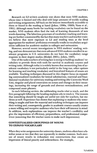 96 CHAPTER 5
Research on L2 written academic text shows that most NNS students,
whose time is limited and who deal with large amounts of weekly reading
and writing assignments, fall back on the lexicon immediately accessible to
them or found in the reading at hand (Johns, 1990a, 1990b; Vann et al.,
1991). Although many books for teaching vocabulary can be found on the
market, NNS students often find the task of learning thousands of new
words daunting. The laborious processes ofvocabulary teaching and learn-
ing are further constrained bythe fact that many teachers and teacher train-
ers believe that mere exposure to L2 and reading texts at the level
appropriate for students' proficiencyeventuallyresults in vocabulary acqui-
sition sufficient for academic studies in colleges and universities.
However, several recent investigations in NNS students' reading, writ-
ing, and text demonstrate that even advanced NNS students enrolled inac-
ademic programs in U.S. universities do not have the vocabulary range
requisite in their degree studies (Hinkel, 2001c; Johns, 1997).
One of the tasksteachers ofwriting face istrying to build up students'vo-
cabulary to provide them with tools for survival in academic courses and
writing tasks.Although today it iswidelyknownthat memorizing listsof ac-
ademic vocabulary is not particularly useful in the long run, other options
for learning and teaching vocabulary and lexicalized features of nouns are
available. Teaching techniques discussed in this chapter focus on expand-
ing contextualized vocabulary for lexical substitutions, essential and foun-
dational vocabulary for university reading and writing (the University Word
List), singular and plural constraints on nouns and changes in their mean-
ings, increasing the range of gerunds and abstract nominalizations, and
compound noun phrases.
In each following section, the subheading marks what to teach, and the
first paragraph followingthe heading explains whyto teach it. The reasons
that something should be taught are useful not only for teachers, but stu-
dents aswell. Experience has shown that explaining to studentswhy some-
thing is taught and how the material and teaching techniques can improve
their writing and, consequently, grades in academic courses usually creates
a more willingand receptive audience who have their self-interest in mind.
In addition, such explanations can improve the teacher's credibility and
give the impressions of efficiency, preparedness, and professional compe-
tence (assuming that the teacher wants to make such impressions).
CONTEXTUALIZED GROUPINGS OF NOUNS
TO EXPAND VOCABULARY
When theywriteassignmentsfor university classes, students often have a fa-
miliar noun or two that they use repeatedly in similar contexts. Such over-
use of nouns results in redundant text constructions that create an
impression of lexical paucity and awkwardness.For example,
TLFeBOOK
 