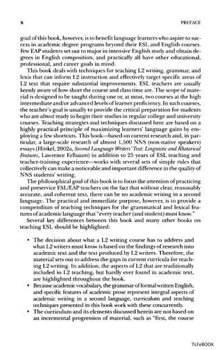X PREFACE
goal of this book, however,is to benefit language learners who aspire to suc-
cess in academic degree programs beyond their ESL and Englishcourses.
Few EAPstudents set out to major in intensiveEnglish study and obtain de-
grees in English composition, and practically all have other educational,
professional, and career goals in mind.
This book deals with techniques for teaching L2 writing, grammar, and
lexis that can inform L2 instruction and effectively target specific areas of
L2 text that require substantial improvements. ESL teachers are usually
keenly aware of how short the course and class time are. The scope of mate-
rial is designed to be taught during one or, at most, twocourses at the high
intermediate and/or advanced levels of learner proficiency. In such courses,
the teacher's goal isusually to provide the critical preparation for students
who are almost ready to begin their studies in regular college and university
courses. Teaching strategies and techniques discussed here are based on a
highly practical principle of maximizing learners' language gains by em-
ploying a fewshortcuts. This book—based on current research and, in par-
ticular, a large-scale research of almost 1,500 NNS (non-native speakers)
essays (Hinkel, 2002a, Second Language Writers' Text: Linguistic and Rhetorical
Features, Lawrence Erlbaum) in addition to 25 years of ESL teaching and
teacher-training experience—workswith several sets of simple rules that
collectively can make a noticeable and important difference in the qualityof
NNS students' writing.
The philosophical goal of thisbook is to focus the attention of practicing
and preservice ESL/EAP teachers on the fact that without clear, reasonably
accurate, and coherent text, there can be no academic writing in a second
language. The practical and immediate purpose, however, is to provide a
compendium of teaching techniques for the grammatical and lexical fea-
tures ofacademic language that "every teacher (and student) mustknow."
Several key differences between this book and many other books on
teaching ESL should be highlighted:
• The decision about what a L2 writing course has to address and
what L2writersmust know isbased on the findings of research into
academic text and the text produced by L2 writers. Therefore, the
material sets out to address the gaps in current curricula for teach-
ing L2 writing. In addition, the aspects of L2 that are traditionally
included in L2 teaching, but hardly ever found in academic text,
are highlighted throughout the book.
• Becauseacademicvocabulary, the grammar offormal written English,
and specific features of academic prose represent integral aspects of
academic writing in a second language, curriculum and teaching
techniques presented in this book workwith these concurrently.
• The curriculum and itselements discussed herein are not based on
an incremental progression of material, such as "first, the course
TLFeBOOK
 