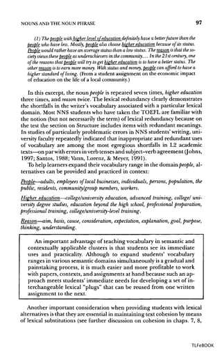 NOUNS ANDTHE NOUN PHRASE 97
(1) The people with higherlevelof education definitely have a betterfuture than the
people who have less. Mostly, people also choose higher education because of its status.
People would ratherhave an averagestatus than a lowstatus. The reason isthat theso-
ciety viewsthesepeople as underachievers in the community. ...In the 21st century,one
of the reasons that people will try to get higher educationis to have a better status. The
other reason is to earn more money. With status and money, people can afford to have a
higher standard of living. (From a student assignment on the economic impact
of education on the life of a local community.)
In this excerpt, the noun people is repeated seven times, higher education
three times, and reason twice. The lexical redundancy clearly demonstrates
the shortfalls in the writer's vocabulary associated with a particular lexical
domain. Most NNS students who have taken the TOEFL are familiar with
the notion (but not necessarily the term) of lexical redundancy because on
the test the section on Structure includes items with redundant meanings.
In studies of particularly problematic errors in NNS students' writing, uni-
versity faculty repeatedly indicated that inappropriate and redundant uses
of vocabulary are among the most egregious shortfalls in L2 academic
texts—on par witherrors inverb tenses and subject-verb agreement (Johns,
1997; Santos, 1988; Vann, Lorenz, & Meyer, 1991).
To help learners expand their vocabulary range in the domain people, al-
ternatives can be provided and practiced in context:
People—adults, employees of local businesses, individuals, persons, population, the
public, residents, community/group members, workers.
Higher education—college/university education, advanced training, college/ uni-
versity degree studies, education beyond the high school, professional preparation,
professional training, college/university-level training.
Reason—aim, basis, cause, consideration, expectation, explanation, goal, purpose,
thinking, understanding.
An important advantage of teaching vocabulary in semantic and
contextually applicable clusters is that students see its immediate
uses and practicality. Although to expand students' vocabulary
ranges in various semantic domains simultaneouslyisa gradual and
painstaking process, it is much easier and more profitable to work
with papers, contexts, and assignments at hand because such an ap-
proach meets students' immediate needs for developing a set of in-
terchangeable lexical "plugs" that can be reused from one written
assignment to the next.
Another important consideration when providing students with lexical
alternatives is that they are essential in maintaining text cohesion by means
of lexical substitutions (see further discussion on cohesion in chaps. 7, 8,
TLFeBOOK
 