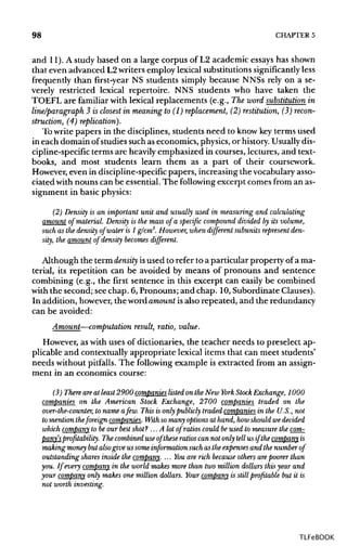98 CHAPTER 5
and 11). A study based on a large corpus of L2 academic essays has shown
that even advanced L2writers employ lexical substitutions significantlyless
frequently than first-year NS students simply because NNSs rely on a se-
verely restricted lexical repertoire. NNS students who have taken the
TOEFL are familiar with lexical replacements (e.g., The word substitution in
line/paragraph 3 is closest in meaning to (1) replacement, (2) restitution, (3) recon-
struction, (4) replication).
Towrite papers in the disciplines, students need to know keyterms used
in each domain of studies such as economics, physics, or history. Usually dis-
cipline-specific terms are heavily emphasized in courses, lectures, and text-
books, and most students learn them as a part of their coursework.
However, even in discipline-specific papers, increasing the vocabulary asso-
ciated with nouns can be essential. The following excerpt comes from an as-
signment in basic physics:
(2) Density is an important unit and usually used in measuring and calculating
amount of material. Density is the mass of a specific compound divided by its volume,
such as the density of water is 1 g/cm3
. However, when different subunits represent den-
sity, the amount of density becomes different.
Although the term density isused to refer to a particular property of a ma-
terial, its repetition can be avoided by means of pronouns and sentence
combining (e.g., the first sentence in this excerpt can easily be combined
with the second; see chap. 6, Pronouns; and chap. 10,Subordinate Clauses).
In addition, however, the word amount isalso repeated, and the redundancy
can be avoided:
Amount—computation result, ratio, value.
However, as with uses of dictionaries, the teacher needs to preselect ap-
plicable and contextually appropriate lexical items that can meet students'
needs without pitfalls. The following example is extracted from an assign-
ment in an economics course:
(3) There areat least 2900 companies listed on the New York Stock Exchange, 1000
companies on the American Stock Exchange, 2700 companies traded on the
over-the-counter, to name afew. This is only publicly traded companies in the U.S., not
to mention theforeign companies. With so many options at hand, how should we decided
which company to be our best shot? ... A lot of ratios could be used to measure the com-
pany's profitability. The combined use of these ratios can not only tell us if the company is
making money but alsogive us some information such as the expenses and the number of
outstanding shares inside the company. ... Youare rich because others arepoorer than
you. If every company in the world makes more than two million dollars this year and
your company only makes one million dollars. Your company is still profitable but it is
not worth investing.
TLFeBOOK
 