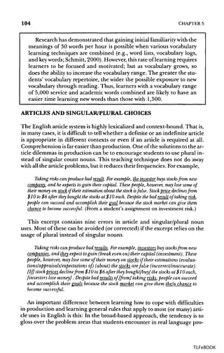 104 CHAPTER 5
Research has demonstrated that gaining initialfamiliarity with the
meanings of 30 words per hour is possible when variousvocabulary
learning techniques are combined (e.g., word lists, vocabulary logs,
and keywords; Schmitt,2000). However,thisrate oflearning requires
learners to be focused and motivated; but as vocabulary grows, so
does the ability to increase the vocabularyrange. The greater the stu-
dents' vocabulary repertoire, the wider the possible exposure to new
vocabulary through reading. Thus, learners with a vocabulary range
of 5,000 service and academic words combined are likely to have an
easier time learning newwords than those with 1,500.
ARTICLES AND SINGULAR/PLURAL CHOICES
The English article system ishighlylexicalized and context-bound. Thatis,
in many cases, it is difficult to tell whether a definite or an indefinitearticle
is appropriate in different contexts or even if an article is required at all.
Comprehension isfar easier than production. One of the solutionsto the ar-
ticle dilemmas in production can be to encourage students to use plural in-
stead of singular count nouns. This teaching technique does not do away
with all the articleproblems, but it reduces their frequencies. For example,
Taking risks can produce bad result. Forexample, the investor buys stocks from new
company, and he expects to gain their capital. These people, however, may lose some of
their money on stock if their estimation about the stock isfalse. Stock price declines from
$10 to $6 after they bought the stocks at $10 each. Despite the bad result of taking risk,
people can succeed and accomplish their goal because the stock market can give them
chance to become successful. (From a student's assignment on investmentrisk.)
This excerpt contains nine errors in article and singular/plural noun
uses. Most of these can be avoided (or corrected) ifthe excerpt relies on the
usage of plural instead of singular nouns.
Taking risks can produce bad results. Forexample, investors buy stocksfrom new
companies, and they expect togain (break evenon) their capital (investment). These
people, however, may lose some of their money on stocks if their estimations (evalua-
[If] stock prices declinefrom $10 to $6 after they bought[buy] the stocks at $10 each,
[investors lose money]. Despite bad results of [from] taking risks, people can succeed
and accomplish their goals because the stock market can give them the/a chance to
become successful.
An important difference between learning how to cope with difficulties
in production and learning general rules that apply to most (or many) arti-
cle uses in English is this: In the broad-based approach, the tendency is to
gloss over the problem areas that students encounter in real language pro-
TLFeBOOK
 