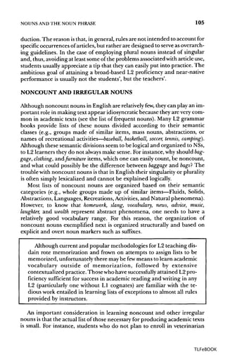 NOUNS ANDTHE NOUN PHRASE 105
duction. The reason isthat, in general, rules are not intended to account for
specific occurrences ofarticles, but rather are designed to serve as overarch-
ing guidelines. In the case of employing plural nouns instead of singular
and, thus, avoiding at least some of the problems associated witharticle use,
students usually appreciate a tip that they can easily put into practice. The
ambitious goal of attaining a broad-based L2 proficiency and near-native
performance is usually not the students', but the teachers'.
NONCOUNT AND IRREGULAR NOUNS
Although noncount nouns in Englishare relatively few, they can play an im-
portant role in making text appear idiosyncratic because they are verycom-
mon in academic texts (see the list of frequent nouns). Many L2 grammar
books provide lists of these nouns divided according to their semantic
classes (e.g., groups made of similar items, mass nouns, abstractions, or
names of recreational activities—baseball, basketball, soccer, tennis, camping).
Although these semantic divisionsseem to be logical and organized toNSs,
to L2 learners they do not always make sense. For instance, why should bag-
gage, clothing, andfurniture items, which one can easily count, be noncount,
and what could possibly be the difference between baggage and bags? The
trouble with noncount nouns is that in English their singularity or plurality
is often simply lexicalized and cannot be explained logically.
Most lists of noncount nouns are organized based on their semantic
categories (e.g., whole groups made up of similar items—Fluids, Solids,
Abstractions, Languages, Recreations, Activities, and Natural phenomena).
However, to know that homework, slang, vocabulary, news, advice, music,
laughter, and wealth represent abstract phenomena, one needs to have a
relatively good vocabulary range. For this reason, the organization of
noncount nouns exemplified next is organized structurally and based on
explicit and overt noun markers such as suffixes.
Although current and popular methodologies for L2 teaching dis-
dain rote memorization and frown on attempts to assign lists to be
memorized, unfortunately there maybe fewmeans to learn academic
vocabulary outside of memorization, followed by extensive
contextualized practice.Thosewho have successfully attained L2 pro-
ficiency sufficient for success in academic reading and writing in any
L2 (particularly one without L1 cognates) are familiar with the te-
dious work entailed in learning lists of exceptions to almost all rules
provided by instructors.
An important consideration in learning noncount and other irregular
nouns is that the actual list of those necessary for producing academic texts
is small. For instance, students who do not plan to enroll in veterinarian
TLFeBOOK
 