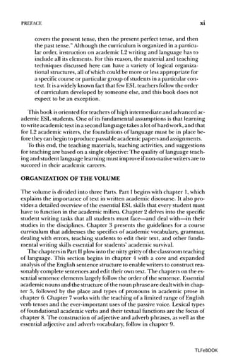PREFACE xi
covers the present tense, then the present perfect tense, and then
the past tense." Although the curriculum is organized in a particu-
lar order, instruction on academic L2 writing and language has to
include all its elements. For this reason, the material and teaching
techniques discussed here can have a variety of logical organiza-
tional structures, all ofwhich could be more or less appropriate for
a specific course or particular group of studentsin a particular con-
text. It isa widely knownfact that fewESL teachers follow the order
of curriculum developed by someone else, and this book does not
expect to be an exception.
This book isoriented for teachers ofhigh intermediate and advanced ac-
ademic ESL students. One of its fundamental assumptions is that learning
towrite academic text in a second language takesa lot ofhard work,and that
for L2 academic writers, the foundations of language must be in place be-
fore they can begin to produce passable academic papers and assignments.
To this end, the teaching materials, teaching activities, and suggestions
for teaching are based on a single objective:The quality of language teach-
ing and student language learning must improve ifnon-nativewritersare to
succeed in their academic careers.
ORGANIZATION OF THEVOLUME
The volume is divided into three Parts. Part I begins with chapter 1, which
explains the importance of text in written academic discourse. It also pro-
vides a detailed overviewof the essential ESL skills that every student must
have to function in the academic milieu. Chapter 2 delves into the specific
student writing tasks that all students must face—and deal with—in their
studies in the disciplines. Chapter 3 presents the guidelines for a course
curriculum that addresses the specifics of academic vocabulary, grammar,
dealing with errors, teaching students to edit their text, and other funda-
mental writing skills essential for students' academic survival.
The chapters in Part II plowinto the nitty grittyof the classroom teaching
of language. This section begins in chapter 4 with a core and expanded
analysis of the English sentence structure to enable writers to construct rea-
sonably complete sentences and edit their owntext. The chapters on the es-
sential sentence elements largely follow the order of the sentence.Essential
academic nouns and the structure ofthe noun phrase are dealt within chap-
ter 5, followed by the place and types of pronouns in academic prose in
chapter 6. Chapter 7workswith the teaching of a limited range ofEnglish
verb tenses and the ever-important uses of the passive voice. Lexicaltypes
of foundational academic verbs and their textual functions are the focus of
chapter 8. The construction of adjective and adverb phrases, as well as the
essential adjective and adverb vocabulary,follow in chapter 9.
TLFeBOOK
 
