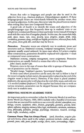 NOUNS ANDTHE NOUN PHRASE 107
Nouns that refer to languages and people can also be used in the
adjective form (e.g., American professors, Chinese/Japanese speakers). If these
language/people nouns are immediately followed by another noun, they
are used as adjectives. In thiscase, they never take the plural form no matter
what ending they have (see Compound Nouns).
A good rule of thumb is to identify the nouns and adjectives of the
people/languages type that frequently show up in students' texts or are
simply verycommon and focus on these particular items instead of trying to
work with the entire list of irregular plurals. In this case, the nouns hair, help,
junk, space, music, rain, snow, poverty, news, progress, people, pride, sleep,
vocabulary, grammar,slang, and life are highlyproductive,whereasflour,chalk,
corn, grass, silver, gold, dirt, and dust may be less so.
Possessives. Possessive nouns are relatively rare in academic prose and
structures such as: ?Indonesia's economy,? company's management,? course's as-
signments usually sound awkward.In most cases where L2 writers employ
these constructions, possessives should be replaced with adjective + noun
or compound noun constructions:
Indonesian economy, company management, course assignments. Possessive
constructions are usually limited to nouns that refer to humans:
John's lunch, teacher's pet.
However, even in the case of nouns that refer to groups of humans, the
use of possessives can be obscure:
*faculty's lounge, *employee's quarters, *government's benefits.
In those cases where possessivescan be used, the rule to follow is that if
the noun is singular (aboy/a nurse), the apostrophe is placed at the end of the
singular noun (a boy's/a nurse's). However, if the noun is plural (students/
professors), the apostrophe isstill placed at the end of the noun, and only one
-s is needed (students'/professors'). If the teacher has limited time to work on
various structures, possessives can be skipped because they are compara-
tively rare in student texts.
ESSENTIAL NOUNS IN ACADEMIC TEXTS
An important point to remember is that the University Words List and Aca-
demic Word List (Nation, 1990, 2001) include only a handful of noncount
nouns that are essential for students to use correctly:alcohol, atmosphere,awe,
biology, consent, equipment, ethics, friction, geography, geometry, gravity, hemi-
sphere, inflation, integrity, intimacy, labor, logic,mathematics,minimum, maximum,
navy, philosophy, pollution, prestige, psychology, reluctance, research, sociology,
trade, traffic, vocabulary, welfare.
Common Nouns That Are Always Plural, (and, therefore, require plu-
ral verb forms, when used in the subject position) include: clothes, glasses,
grounds, jeans, odds, pants,people, savings, shorts, stairs, surroundings, tropics.
TLFeBOOK
 