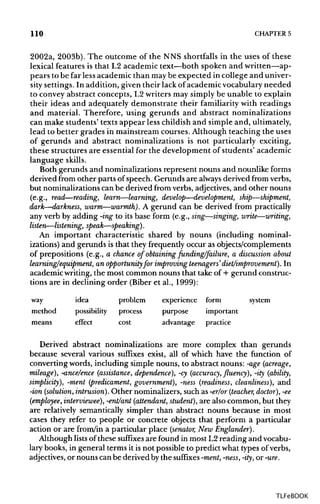 110 CHAPTERS
2002a, 2003b). The outcome of the NNS shortfalls in the uses of these
lexical features is that L2 academic text—both spoken and written—ap-
pears to be far less academic than maybe expected in college and univer-
sity settings. In addition, given their lack of academic vocabulary needed
to convey abstract concepts, L2 writers may simply be unable to explain
their ideas and adequately demonstrate their familiarity with readings
and material. Therefore, using gerunds and abstract nominalizations
can make students' texts appear less childish and simple and, ultimately,
lead to better grades in mainstream courses. Although teaching the uses
of gerunds and abstract nominalizations is not particularly exciting,
these structures are essential for the development of students' academic
language skills.
Both gerunds and nominalizations represent nouns and nounlike forms
derived from other parts of speech. Gerunds are always derived from verbs,
but nominalizations can be derived from verbs, adjectives, and other nouns
(e.g., read—reading, learn—learning, develop—development, ship—shipment,
dark—darkness, warm—warmth). A gerund can be derived from practically
any verb by adding -ing to its base form (e.g., sing—singing, write—writing,
listen—listening, speak—speaking).
An important characteristic shared by nouns (including nominal-
izations) and gerunds is that they frequently occur as objects/complements
of prepositions (e.g., a chance of obtaining funding/failure, a discussion about
learning/equipment, an opportunity for improving teenagers'diet/improvement). In
academic writing, the most common nouns that take of + gerund construc-
tions are in declining order (Biber et al., 1999):
way idea problem experience form system
method possibility process purpose important
means effect cost advantage practice
Derived abstract nominalizations are more complex than gerunds
because several various suffixes exist, all of which have the function of
converting words, including simple nouns, to abstract nouns: -age (acreage,
mileage), -ance/ence (assistance, dependence), -cy (accuracy, fluency), -ity (ability,
simplicity), -ment (predicament, government), -ness (readiness, cleanliness), and
-ion (solution, intrusion). Other nominalizers, such as -er/or (teacher, doctor), -ee
(employee, interviewee), -ent/ant (attendant, student), are also common, but they
are relatively semantically simpler than abstract nouns because in most
cases they refer to people or concrete objects that perform a particular
action or are from/in a particular place (senator, New Englander).
Although lists of these suffixes are found in most L2 reading and vocabu-
lary books, in general terms it is not possible to predict what types of verbs,
adjectives, or nouns can be derived by the suffixes -ment, -ness, -ity, or-ure.
TLFeBOOK
 