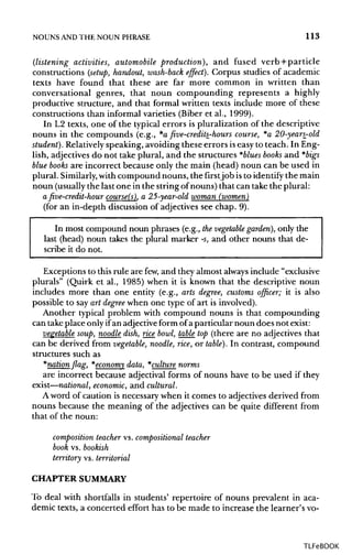 NOUNS ANDTHE NOUN PHRASE 113
(listening activities, automobile production), and fused verb + particle
constructions (setup, handout, wash-back effect). Corpus studies of academic
texts have found that these are far more common in written than
conversational genres, that noun compounding represents a highly
productive structure, and that formal written texts include more of these
constructions than informal varieties (Biber et al., 1999).
In L2 texts, one of the typical errors is pluralization of the descriptive
nouns in the compounds (e.g., *afive-credits_-hours course, *a 20-years_-old
student}. Relativelyspeaking, avoiding these errors iseasy to teach. In Eng-
lish, adjectives do not take plural, and the structures *blues books and *bigs
blue books are incorrect because only the main (head) noun can be used in
plural. Similarly, withcompound nouns, the firstjob isto identify the main
noun (usuallythe last one in the string of nouns) that can take the plural:
a five-credit-hour course(s), a 25-year-old woman (women)
(for an in-depth discussion of adjectives see chap. 9).
In most compound noun phrases (e.g., thevegetable garden), only the
last (head) noun takes the plural marker -s, and other nouns that de-
scribe it do not.
Exceptions to this rule are few, and they almost always include "exclusive
plurals" (Quirk et al., 1985) when it is known that the descriptive noun
includes more than one entity (e.g., arts degree, customs officer; it is also
possible to say art degree when one type of art is involved).
Another typical problem with compound nouns is that compounding
can take place only ifan adjective form of a particular noun does not exist:
vegetable soup, noodle dish, rice bowl, table top (there are no adjectives that
can be derived from vegetable, noodle, rice, or table). In contrast, compound
structures such as
*nationflag, *economy data, *culture norms
are incorrect because adjectival forms of nouns have to be used if they
exist—national, economic, and cultural.
A word of caution is necessary when it comes to adjectives derived from
nouns because the meaning of the adjectives can be quite different from
that of the noun:
composition teacher vs. compositional teacher
book vs. bookish
territory vs. territorial
CHAPTERSUMMARY
To deal with shortfalls in students' repertoire of nouns prevalent in aca-
demic texts, a concerted effort has to be made to increase the learner's vo-
TLFeBOOK
 