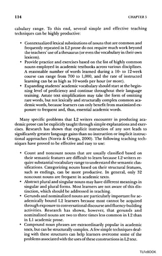 114 CHAPTER 5
cabulary range. To this end, several simple and effective teaching
techniques can be highly productive:
• Contextualized lexical substitutions of nouns that are common and
frequently repeated in L2 prose do not require much work beyond
the teachers' use of a thesaurus (or even the vocabulary in theirown
lexicon).
• Provide practice and exercises based on the list of highly common
nouns employed in academic textbooks across variousdisciplines.
A reasonable number of words learned during a 10- to 12-week
course can range from 700 to 1,000, and the rate of instructed
learning can be as high as 10words per hour (or more).
• Expanding students' academicvocabularyshould start at the begin-
ning level of proficiency and continue throughout their language
training. Astute text simplification may take the form of omitting
rare words,but not lexicallyand structurallycomplex common aca-
demic words, because learners can onlybenefit from maximizedex-
posure to frequent and, thus, essential academicwords.
Many specific problems that L2 writers encounter in producing aca-
demic prose can be explicitlytaught through simple explanations and exer-
cises. Research has shown that explicit instruction of any sort leads to
significantly greater language gains than no instruction or implicitinstruc-
tional approaches (Norris & Ortega, 2000). The following teaching tech-
niques have proved to be effective and easy to use:
• Count and noncount nouns that are usually classified based on
their semanticfeatures are difficult to learn because L2 writers re-
quire substantial vocabularyrange tounderstand the semantic clas-
sifications. Categorizing nouns based on their structural features,
such as endings, can be more productive. In general, only 32
noncount nouns are frequent in academic texts.
• Abstractplural and singular nouns mayhave different meanings in
singular and plural forms. Most learners are not aware of this dis-
tinction, which should be addressed in teaching.
• Gerunds and nominalized nouns are particularly important forac-
ademically bound L2 learners because most cannot be acquired
through exposure to conversational discourse and fluency-building
activities. Research has shown, however, that gerunds and
nominalized nouns are twoto three times less common in L2 than
in LI academic prose.
• Compound noun phrases are extraordinarily popular in academic
texts, but can be structurallycomplex. Afewsimpletechniques deal-
ing with these structures can help learners overcome some of the
problems associatedwiththe usesof these constructionsin L2text.
TLFeBOOK
 