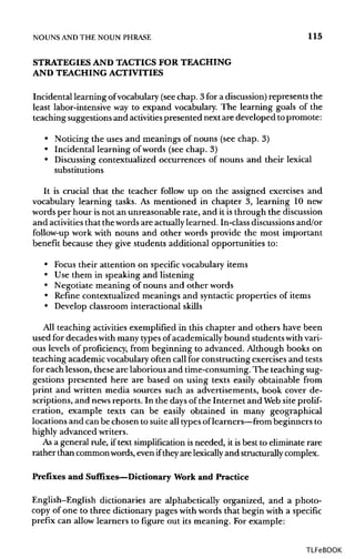 NOUNS ANDTHE NOUN PHRASE 115
STRATEGIES AND TACTICS FOR TEACHING
AND TEACHING ACTIVITIES
Incidental learning ofvocabulary (seechap. 3 for a discussion)represents the
least labor-intensive way to expand vocabulary. The learning goals of the
teaching suggestions and activities presented next are developed to promote:
• Noticing the uses and meanings of nouns (see chap. 3)
• Incidental learning of words (see chap. 3)
• Discussing contextualized occurrences of nouns and their lexical
substitutions
It is crucial that the teacher follow up on the assigned exercises and
vocabulary learning tasks. As mentioned in chapter 3, learning 10 new
words per hour isnot an unreasonable rate, and it isthrough the discussion
and activitiesthat the words are actuallylearned. In-classdiscussions and/or
follow-up work with nouns and other words provide the most important
benefit because they give students additional opportunities to:
• Focus their attention on specific vocabulary items
• Use them in speaking and listening
• Negotiate meaning of nouns and other words
• Refine contextualized meanings and syntacticproperties of items
• Develop classroom interactional skills
All teaching activitiesexemplified in this chapter and others have been
used for decades with many typesof academicallybound students withvari-
ous levels of proficiency, from beginning to advanced. Although books on
teaching academic vocabulary often call for constructing exercises and tests
for each lesson, these are laborious and time-consuming. The teaching sug-
gestions presented here are based on using texts easily obtainable from
print and written media sources such as advertisements, book cover de-
scriptions, and newsreports. In the days of the Internet and Website prolif-
eration, example texts can be easily obtained in many geographical
locations and can be chosen to suite all typesoflearners—from beginners to
highly advanced writers.
As a general rule, if text simplification is needed, it is best to eliminate rare
rather than commonwords, even iftheyare lexicallyand structurallycomplex.
Prefixes and Suffixes—Dictionary Work and Practice
English-English dictionaries are alphabetically organized, and a photo-
copy of one to three dictionary pages withwords that begin with a specific
prefix can allow learners to figure out its meaning. For example:
TLFeBOOK
 
