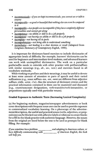 116 CHAPTER 5
• incommunicado—if you arekept incommunicado, you cannot seeor talk to
anyone
• incomparable—so good or beautiful that nothing else can even be compared
to it
• incompatible—two people are incompatibleif they have completely different
personalities and cannot get along
• incompetence—no ability or skill to do ajob properly
• incompetent—not having an ability or skill to do ajob properly
• incomplete—not having all itsparts
• incomprehension—not being able to understand something
• inconclusive—not leading to a clear decision or result (Adapted from
Longman Dictionary of Contemporary English, 1995).
It is important for dictionary-based exercises to include dictionaries of
appropriate levels of difficulty. For example, learners' dictionaries can be
used for beginners and intermediate-level students, and advanced learners
can work with unsimplified dictionaries. The work on a particular
prefix/suffix needs to coincide with other practice with prefixes/suffixes
with similar meanings (e.g., ab-, un-, new-) and exercises found in all
vocabulary textbooks.
Whileworkingon prefixesand their meanings, it maybe useful to devote
at least some amount of attention to parts of speech and their varied
suffixations (e.g., noun suffixes -ion,-ure,-ment are different from adjective
suffixes -i/able, -a/ent, -i've). Also the structure of dictionary entries and the
practical information contained in them can be examined and discussed
(e.g., count/noncount designations, verb-transitive/verb-intransitive, or
prepositions typically used with particular nouns).
Graded Exposure to Authentic Texts (Increasing Lexical Complexity)
(a) For beginning students, magazine/newspaper advertisements or book
cover descriptions withfrequent noun uses can be used to provide exposure
to contextualized vocabulary learning. On a photocopy of the advertise-
ment/description, the useful and practical nouns (verbs,adjectives, or prep-
ositions) canbe blocked out withadhesive labels or whiteout to create blanks
for a fill-in-the-blank practice withauthentic language. However,the nouns
from the original are listed below the text to be used as prompts for blank
filling. For example:
If you sometimeshaveproblems and adapting toAmerican culture, or
have difficulty communicating with of American English, this book
will help you.
TLFeBOOK
 