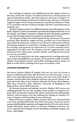 xii PREFACE
The teaching of academic text building beyond the simple sentence is
the focus of Part III. Chapter 10 outlines instruction in the functions and
types of subordinate clauses: adverbial, adjective,and noun. In chapter 11,
the classroom teaching of elements of cohesion and coherence (a famously
neglected aspect of L2 writing instruction) is specifically addressed. Chap-
ter 12concludes with the teaching of hedges and their crucial functions in
academic text.
The three chapters in Part I are different from the rest of the chapters in the
book. Chapters 1and 2 are intended to provide the background for the restof
the volume, and chapter 3 presents a sample of course curriculum guidelines
to meet the learning needs of L2 teachers of writing and L2writers.
The chapters in Parts II and III include the keyelements of classroom
teaching: what should be taught and why, possible ways of teaching the
material in the classroom, common errors found in student text and ways
of teaching students to avoid them, teaching activities and suggestions
for teaching, and questions for discussion in a teacher-training course.
Appendixes included with the chapters provide supplementary word
and phrase lists, collocations, sentence chunks, and diagrams that teach-
ers can use as needed.
As with all the material in the book, suggestions for teaching and teach-
ing activitiesexemplified in one chapter can be perfectlyusable in another
chapter: If a particular activity workswellfor teaching academic nouns, it is
likely to work well for teaching lexical types of academic verbs.
ACKNOWLEDGMENTS
My sincere thanks to Robert B. Kaplan, who over the years has become a
mentor and friend and whose idea this book was in the first place. I owe a
debt to my long-sufferingfriends of many years who read earlier drafts of
chapters and provided many helpful comments that greatly helped to im-
prove the book: Mary Geary, formerly of Seattle University;Bruce Rogers,
Ohio State University; Peter Clements, University of Washington; and
Bethany Plett, Texas A&M University.
My devoted comrade and software executive, Rodney Hill, receives my
undying gratitude for not only creating a large number of computer pro-
grams that enormously eased my life, such as statistical tools, bibliography
software, and text macros, but also enduring the reading of countless ver-
sions of chapters and formatting the text and layout.
When the book wasalmost cooked, Jeanette DeCarrico, Portland State
University; and Marcella Frank, New York University,served as reviewers
and provided helpful comments and suggestionsfor the styleand content.
Naomi Silverman, Senior Editor at Lawrence Erlbaum Associates, de-
serves a special word of thanks for her friendship, invaluable support, pa-
tience, and insight.
TLFeBOOK
 