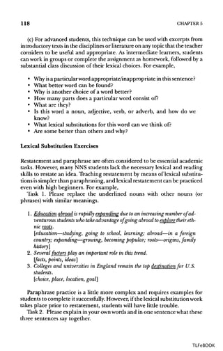 118 CHAPTER 5
(c) For advanced students, this technique can be used with excerpts from
introductory textsin the disciplines or literature on any topicthat the teacher
considers to be useful and appropriate. As intermediate learners, students
can work in groups or complete the assignment as homework, followed by a
substantial class discussion of their lexical choices. For example,
• Whyisa particular wordappropriate/inappropriate in thissentence?
• What better word can be found?
• Why is another choice of a word better?
• How many parts does a particular word consist of?
• What are they?
• Is this word a noun, adjective, verb, or adverb, and how do we
know?
• What lexical substitutionsfor this word can we thinkof?
• Are some better than others and why?
Lexical Substitution Exercises
Restatement and paraphrase are often considered to be essentialacademic
tasks. However, many NNS students lack the necessary lexical and reading
skills to restate an idea. Teaching restatement by means of lexical substitu-
tions issimpler than paraphrasing, and lexicalrestatement can be practiced
even with high beginners. For example,
Task 1. Please replace the underlined nouns with other nouns (or
phrases) with similar meanings.
1. Education abroad is rapidly expanding due to an increasing number of ad-
venturous students who take advantage of going abroad to explore their eth-
nic roots.
[education—studying, going to school, learning; abroad—in a foreign
country; expanding—growing, becomingpopular; roots—origins, family
history]
2. Several factors play an important role in this trend,
[facts, points, ideas]
3. Colleges and universities in England remain the top destination for U.S.
students.
[choice, place, location, goal]
Paraphrase practice is a little more complex and requires examples for
students to complete it successfully. However,ifthe lexical substitutionwork
takes place prior to restatement, students will have little trouble.
Task 2. Please explain in your ownwords and in one sentence whatthese
three sentences say together.
TLFeBOOK
 