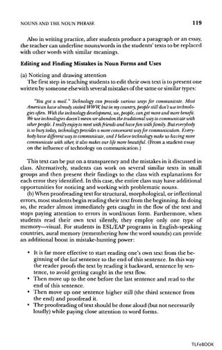 NOUNS ANDTHE NOUN PHRASE 119
Also in writing practice, after students produce a paragraph or an essay,
the teacher can underline nouns/words in the students' texts to be replaced
with other words with similar meanings.
Editing and Finding Mistakes in Noun Forms and Uses
(a) Noticing and drawing attention
The first step in teaching students to edit their own text is to present one
written by someone elsewith several mistakesof the same or similartypes:
"You got a mail." Technology can provide various ways for communicate. Most
American have already visited WWW,but in my country, people stilldon't use technolo-
gies often. With the technology development, we, people, can get more and more benefit.
We use technologies doesn't mean we abandonthe traditionalway to communicate with
otherpeople. I really enjoy to meet withfriends and havefun withfamily. But everybody
is so busy today, technology provides a more convenientwayfor communication.Every-
body havedifferent wayto communicate, and / believe technology make us having more
communicate with other, it also makes our life more beautiful. (From a student essay
on the influence of technology on communication.)
This text can be put on a transparency and the mistakes in it discussed in
class. Alternatively, students can work on several similar texts in small
groups and then present their findings to the class with explanations for
each error they identified. In this case, the entire class may have additional
opportunities for noticing and working with problematic nouns.
(b) When proofreading text for structural, morphological, or inflectional
errors, most students begin reading their text from the beginning. In doing
so, the reader almost immediately gets caught in the flow of the text and
stops paying attention to errors in word/noun form. Furthermore, when
students read their own text silently, they employ only one type of
memory—visual. For students in ESL/EAP programs in English-speaking
countries, aural memory (remembering how the word sounds) can provide
an additional boost in mistake-hunting power:
• It is far more effective to start reading one's own text from the be-
ginning of the last sentence to the end of this sentence. In this way
the reader proofs the text by reading it backward, sentence by sen-
tence, to avoid getting caught in the text flow.
• Then move up to the one before the last sentence and read to the
end of this sentence.
• Then move up one sentence higher still (the third sentence from
the end) and proofread it.
• The proofreading of text should be done aloud (but not necessarily
loudly) while paying close attention to word forms.
TLFeBOOK
 