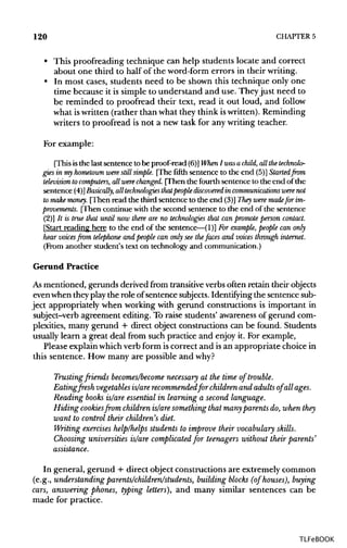 120 CHAPTER 5
• This proofreading technique can help students locate and correct
about one third to half of the word-form errors in theirwriting.
• In most cases, students need to be shown this technique only one
time because it is simple to understand and use. They just need to
be reminded to proofread their text, read it out loud, and follow
what iswritten (rather than what they think iswritten).Reminding
writers to proofread is not a new task for any writing teacher.
For example:
(This is the last sentence to be proof-read (6)]When I wasachild, all thetechnolo-
gies in myhometown were still simple. [The fifth sentence to the end (5)] Started from
television tocomputers, allwere changed. [Then the fourth sentence to the end of the
sentence (4)]Basically, all technologies that people discovered in communications werenot
to make money. [Then read the third sentence to the end (3)] They were madefor im-
provements. [Then continue with the second sentence to the end of the sentence
(2)] It is true that until now there are no technologies that can promote person contact.
[Start reading here to the end of the sentence—(1)] Forexample, people can only
hear voices from telepJwne and people can only see thefaces and voices through internet.
(From another student's text on technology and communication.)
Gerund Practice
As mentioned, gerunds derived from transitive verbs often retain their objects
evenwhen theyplaythe role ofsentence subjects. Identifying the sentencesub-
ject appropriately when working with gerund constructions is important in
subject-verb agreement editing. To raise students' awarenessof gerund com-
plexities, many gerund + direct object constructions can be found. Students
usually learn a great deal from such practice and enjoy it. For example,
Please explainwhichverb form iscorrect and isan appropriate choice in
this sentence. How many are possible and why?
Trusting friends becomes/become necessary at the time of trouble.
Eating fresh vegetables is/are recommendedfor children and adults of all ages.
Reading books is/are essential in learning a second language.
Hiding cookiesfromchildren is/are something that many parents do, when they
want to control their children's diet.
Writing exerciseshelp/helps students to improve their vocabulary skills.
Choosing universities is/are complicated for teenagers without their parents'
assistance.
In general, gerund + direct object constructions are extremely common
(e.g., understanding parents/children/students, building blocks (of houses), buying
cars, answering phones, typing letters), and many similar sentences can be
made for practice.
TLFeBOOK
 