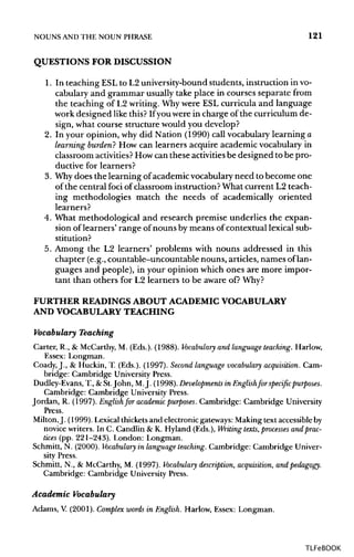 NOUNS ANDTHE NOUN PHRASE 121
QUESTIONS FOR DISCUSSION
1. In teaching ESL to L2 university-bound students, instruction in vo-
cabulary and grammar usuallytake place in courses separate from
the teaching of L2 writing.Whywere ESL curricula and language
work designed like this? Ifyou were in charge of the curriculum de-
sign, what course structure would you develop?
2. In your opinion, why did Nation (1990) call vocabulary learning a
learning burden? How can learners acquire academic vocabulary in
classroom activities? Howcan these activities be designed to bepro-
ductive for learners?
3. Whydoes the learning of academic vocabulary need to become one
of the central foci of classroom instruction?What current L2 teach-
ing methodologies match the needs of academically oriented
learners?
4. What methodological and research premise underlies the expan-
sion of learners' range of nouns by means of contextual lexicalsub-
stitution?
5. Among the L2 learners' problems with nouns addressed in this
chapter (e.g., countable-uncountable nouns, articles, names oflan-
guages and people), in your opinion which ones are more impor-
tant than others for L2 learners to be aware of? Why?
FURTHER READINGS ABOUT ACADEMIC VOCABULARY
AND VOCABULARYTEACHING
Vocabulary Teaching
Carter, R., & McCarthy,M. (Eds.). (1988). Vocabulary and language teaching. Harlow,
Essex: Longman.
Coady, J., & Huckin, T. (Eds.). (1997). Second language vocabulary acquisition. Cam-
bridge: Cambridge UniversityPress.
Dudley-Evans, T., & St.John, M.j. (1998). Developments in Englishfor specific purposes.
Cambridge: Cambridge UniversityPress.
Jordan, R. (1997). Englishfor academic purposes. Cambridge: Cambridge University
Press.
Milton,J. (1999). Lexical thicketsand electronic gateways: Making text accessible by
novice writers. In C. Candlin & K. Hyland (Eds.), Writing texts, processes and prac-
tices (pp. 221-243). London: Longman.
Schmitt, N. (2000). Vocabulary in language teaching. Cambridge: Cambridge Univer-
sity Press.
Schmitt, N., & McCarthy,M. (1997). Vocabulary description, acquisition,and pedagogy.
Cambridge: Cambridge University Press.
Academic Vocabulary
Adams, V (2001). Complex words in English. Harlow, Essex: Longman.
TLFeBOOK
 